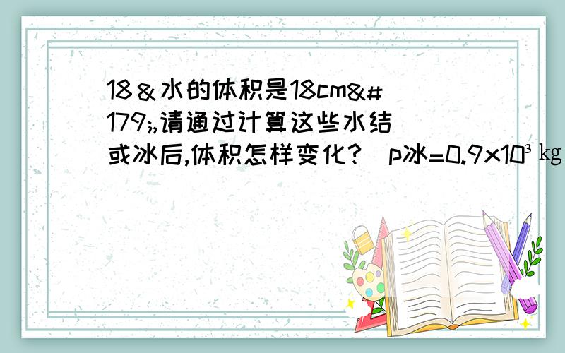 18＆水的体积是18cm³,请通过计算这些水结或冰后,体积怎样变化?(p冰=0.9x10³㎏/m³