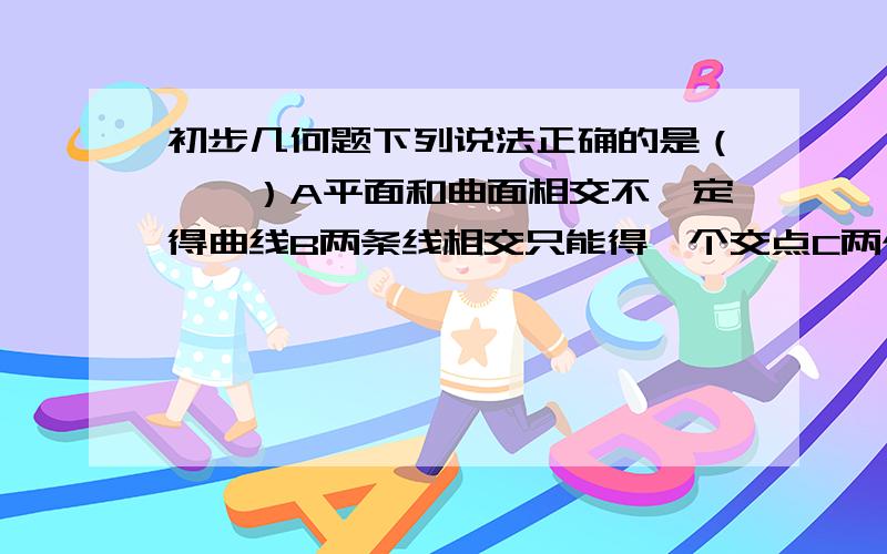 初步几何题下列说法正确的是（　　）A平面和曲面相交不一定得曲线B两条线相交只能得一个交点C两个面相交只能得到一条交线