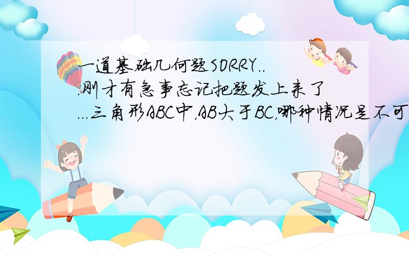 一道基础几何题SORRY...刚才有急事忘记把题发上来了...三角形ABC中，AB大于BC，哪种情况是不可能出现的AC大于ABAC等于AB角C小于角A角C等于角B我知道这道题可能根本不算几何...可能太简单了...