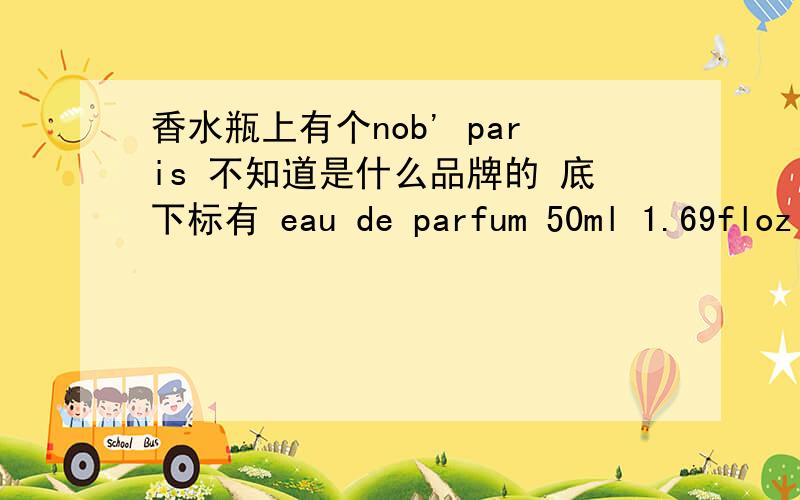 香水瓶上有个nob' paris 不知道是什么品牌的 底下标有 eau de parfum 50ml 1.69floz 80% vol.求品牌款式没有包装盒 本人也不懂香水 能提供的只有这么多了 希望有人能够知道