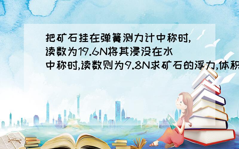 把矿石挂在弹簧测力计中称时,读数为19.6N将其浸没在水中称时,读数则为9.8N求矿石的浮力,体积,密度