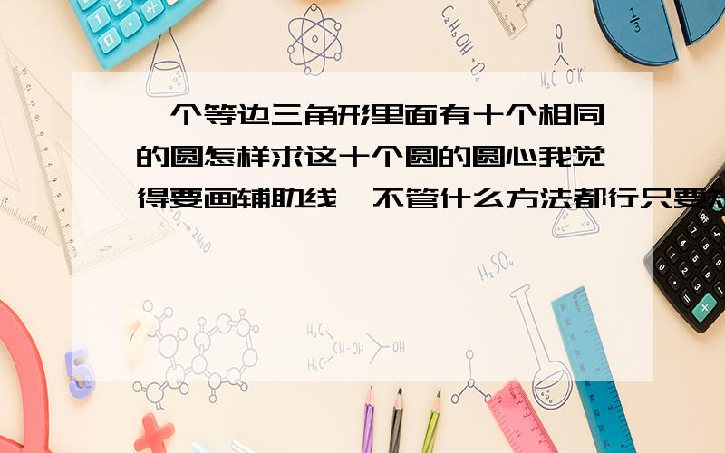 一个等边三角形里面有十个相同的圆怎样求这十个圆的圆心我觉得要画辅助线  不管什么方法都行只要知道这十个圆的圆心怎么确定就行了  随便什么方法（什么定理画辅助线都可以）