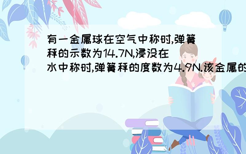 有一金属球在空气中称时,弹簧秤的示数为14.7N,浸没在水中称时,弹簧秤的度数为4.9N.该金属的密度为2.0乘10三次方Kg/m3,则这个金属球是空心的,还是实心的