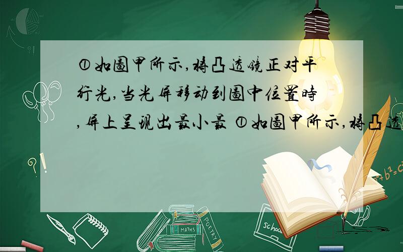 ①如图甲所示,将凸透镜正对平行光,当光屏移动到图中位置时,屏上呈现出最小最 ①如图甲所示,将凸透镜正对平行光,当光屏移动到图中位置时,屏上呈现出最小最亮的光斑.由图可知,该凸透镜