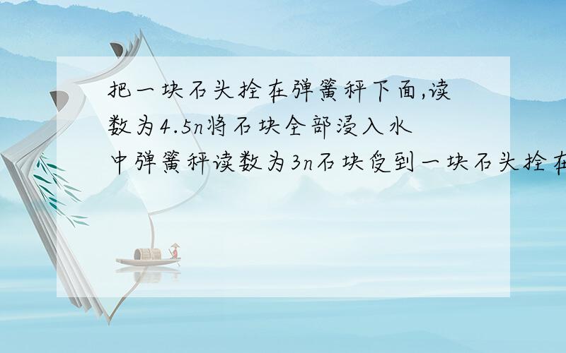 把一块石头拴在弹簧秤下面,读数为4.5n将石块全部浸入水中弹簧秤读数为3n石块受到一块石头拴在弹簧秤下面,读数为4.5n将石块全部浸入水中弹簧秤读数为3n1）石块受到的浮力多大2）石块的体