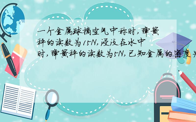 一个金属球摘空气中称时,弹簧秤的读数为15N,浸没在水中时,弹簧秤的读数为5N,已知金属的密度为5×10³,gwei10牛/kg1,这个金属球受到的浮力多大?2,这个金属球是空心的还是实心的?3,如果是空