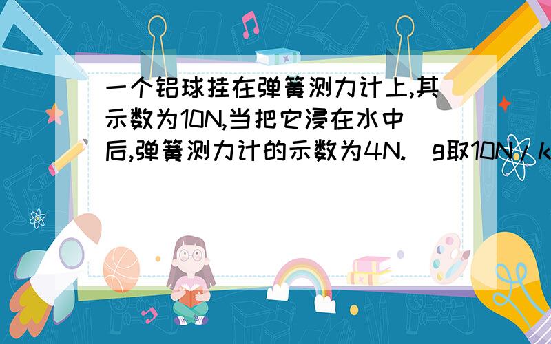 一个铝球挂在弹簧测力计上,其示数为10N,当把它浸在水中后,弹簧测力计的示数为4N.（g取10N/kg,p铝=2.7×10³㎏/m³)问,此铝球是空心的还是实心的,为什么?