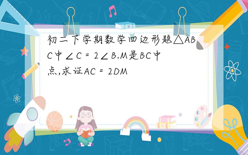 初二下学期数学四边形题△ABC中∠C＝2∠B.M是BC中点,求证AC＝2DM