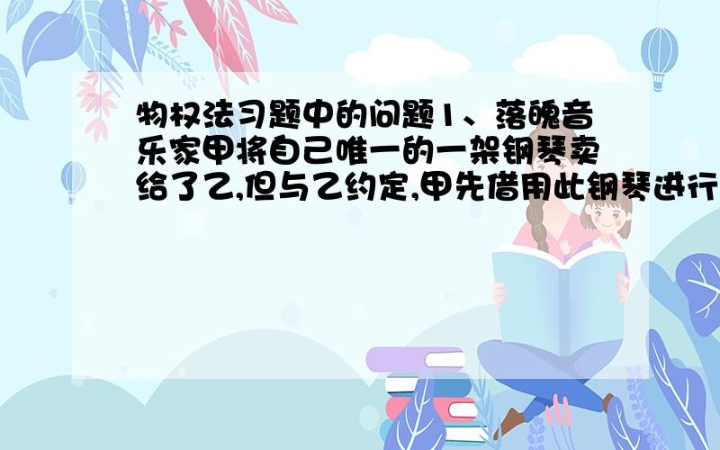 物权法习题中的问题1、落魄音乐家甲将自己唯一的一架钢琴卖给了乙,但与乙约定,甲先借用此钢琴进行创作,后甲创作到情绪极度暴躁状态,一气之下将钢琴抛弃.钢琴被丙拾得,丙将钢琴卖给了