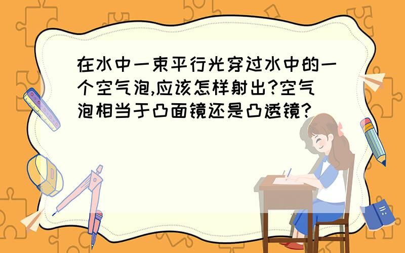 在水中一束平行光穿过水中的一个空气泡,应该怎样射出?空气泡相当于凸面镜还是凸透镜?