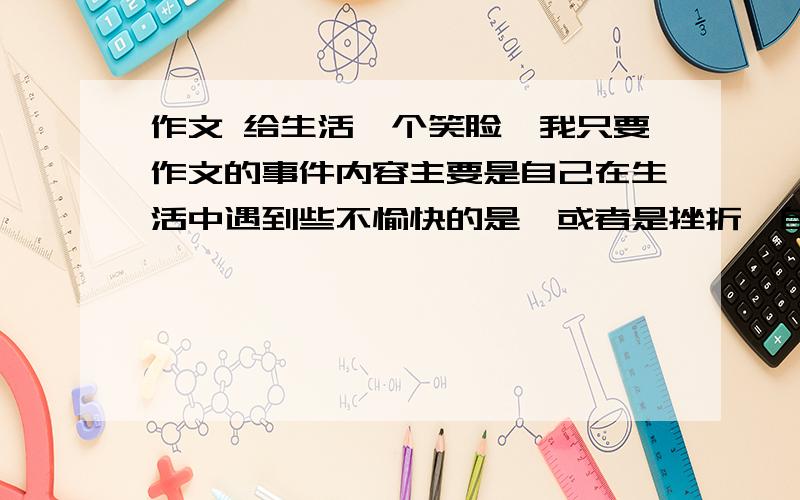 作文 给生活一个笑脸,我只要作文的事件内容主要是自己在生活中遇到些不愉快的是,或者是挫折,自己对这些事的乐观心态好的当然追加分，我不缺分,要记叙文！要是一个事件，我只要事件