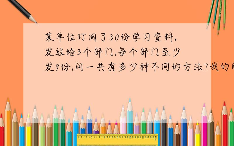 某单位订阅了30份学习资料,发放给3个部门,每个部门至少发9份,问一共有多少种不同的方法?我的解题过程：30-3*9=3相当于将3份资料分给3个部门,每份材料有3种选择,3*3*3=27,因为材料一样,27/3=9种