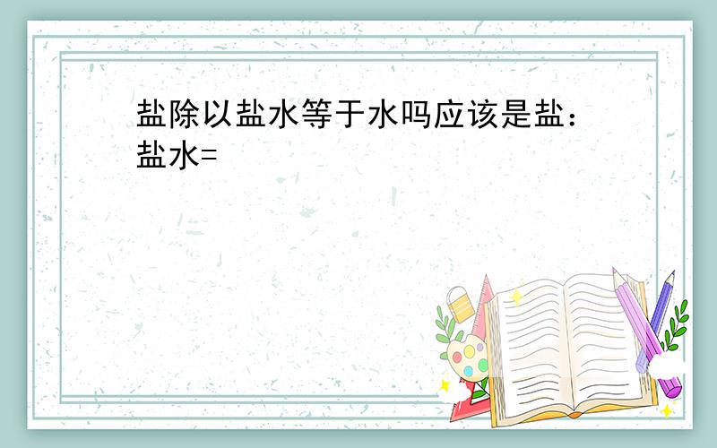 盐除以盐水等于水吗应该是盐：盐水=