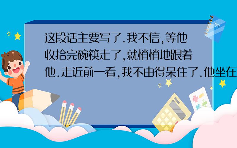 这段话主要写了.我不信,等他收拾完碗筷走了,就悄悄地跟着他.走近前一看,我不由得呆住了.他坐在那里捧着搪瓷碗,嚼着几根草根和我们吃剩下的鱼骨头,嚼了一会儿,就皱紧眉头硬咽下去.我觉