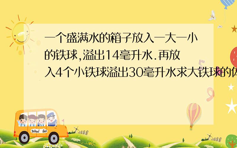 一个盛满水的箱子放入一大一小的铁球,溢出14毫升水.再放入4个小铁球溢出30毫升水求大铁球的体积.