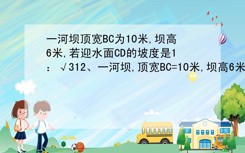 一河坝顶宽BC为10米,坝高6米,若迎水面CD的坡度是1：√312、一河坝,顶宽BC=10米,坝高6米,若迎水面CD的坡度是1：√3,背水面AB的坡度是1:1.5(1)求迎水面CD的坡角= .(2)求大坝的横截面积= .(3)若要建这