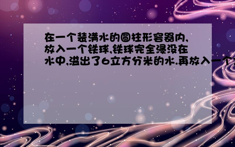 在一个装满水的圆柱形容器内,放入一个铁球,铁球完全浸没在水中,溢出了6立方分米的水.再放入一个大铁球,大全球也完全浸没在水中,这时溢出了出了12立方分米的水,最后把大铁球从容器中取