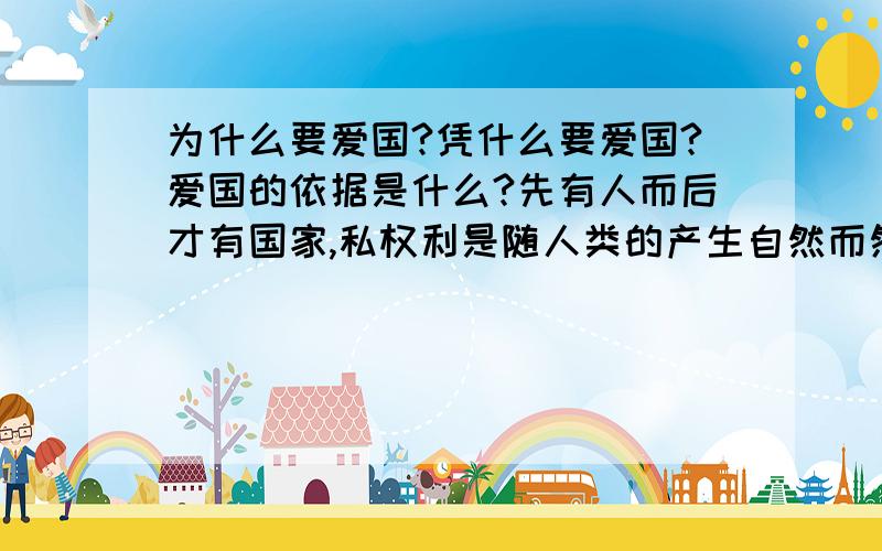 为什么要爱国?凭什么要爱国?爱国的依据是什么?先有人而后才有国家,私权利是随人类的产生自然而然产生的,而代表公权力的国家是人类历史发展一定阶段的产物,国家是由人类以契约的形式