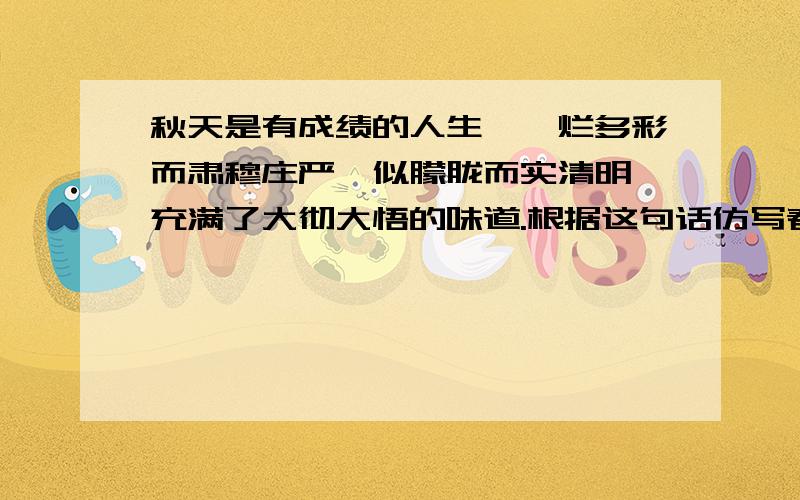 秋天是有成绩的人生,绚烂多彩而肃穆庄严,似朦胧而实清明,充满了大彻大悟的味道.根据这句话仿写春天