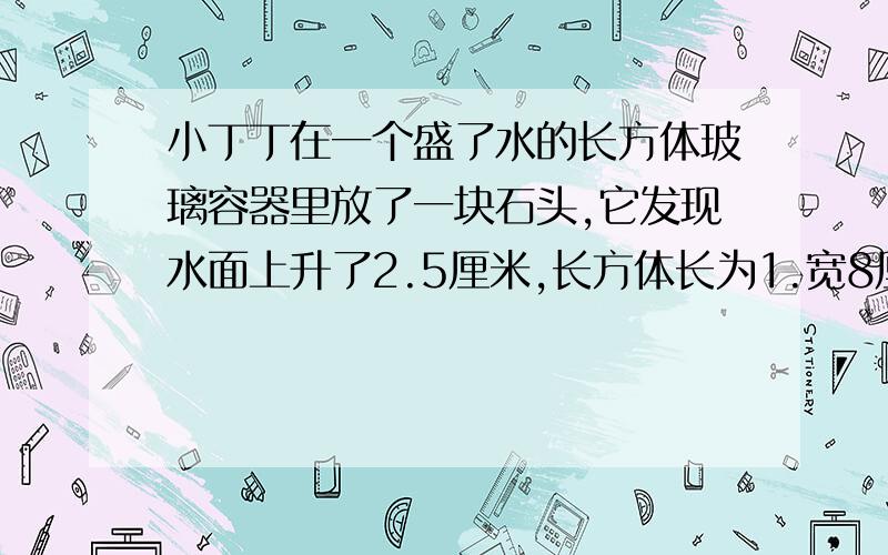 小丁丁在一个盛了水的长方体玻璃容器里放了一块石头,它发现水面上升了2.5厘米,长方体长为1.宽8厘米,高6厘米,这块石头的体积是多少?