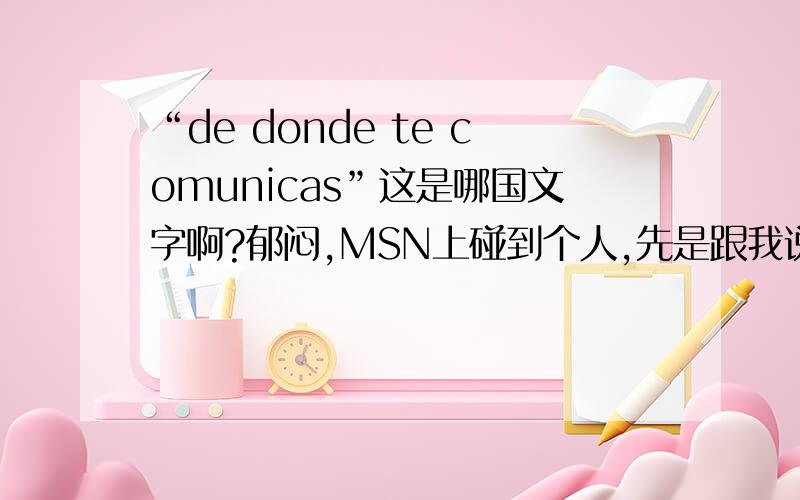 “de donde te comunicas”这是哪国文字啊?郁闷,MSN上碰到个人,先是跟我说“hola”,然我我问他“can you speak english”他说“no”我晕,那是哪国人啊?他说什么啊？能不能请某位达人帮我回一句：“我