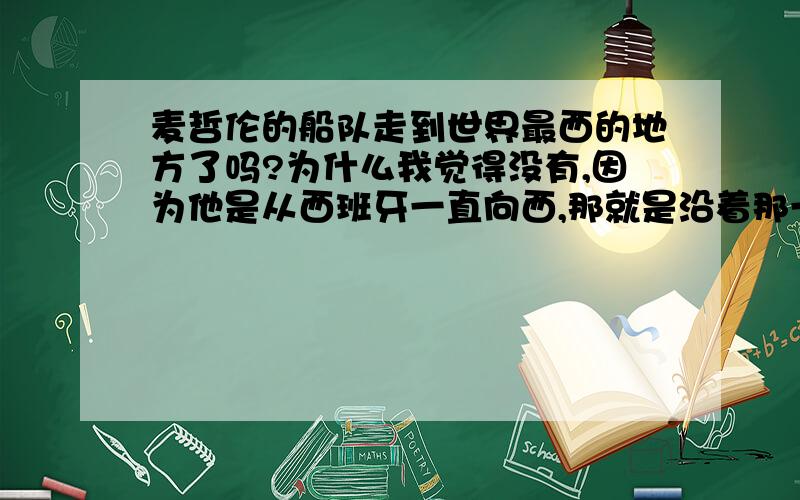 麦哲伦的船队走到世界最西的地方了吗?为什么我觉得没有,因为他是从西班牙一直向西,那就是沿着那一圈纬线绕了一圈.而地球最西的地方是在赤道上.