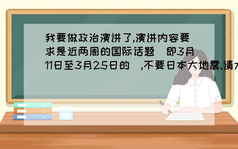 我要做政治演讲了,演讲内容要求是近两周的国际话题（即3月11日至3月25日的）,不要日本大地震,请大家帮忙想想讲什么主题好,从哪几方面讲.时间要求控制在3分钟之内.急.有没有不关于战争