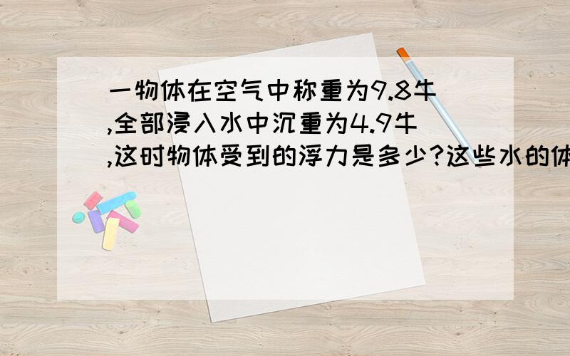 一物体在空气中称重为9.8牛,全部浸入水中沉重为4.9牛,这时物体受到的浮力是多少?这些水的体积是多少?这个物体的体积是多少,质量是多少㎏,密度是多少㎏