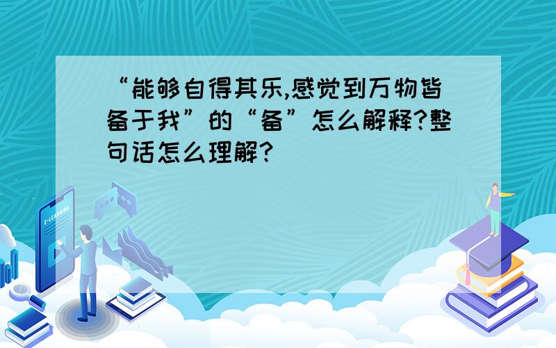 “能够自得其乐,感觉到万物皆备于我”的“备”怎么解释?整句话怎么理解?