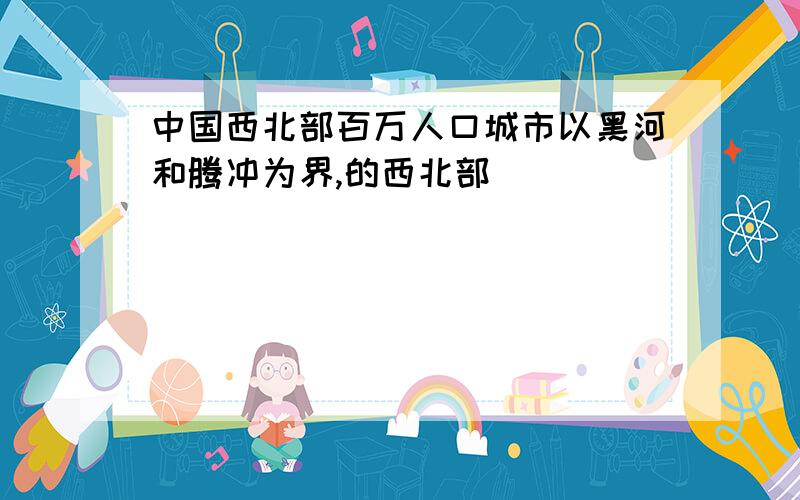 中国西北部百万人口城市以黑河和腾冲为界,的西北部