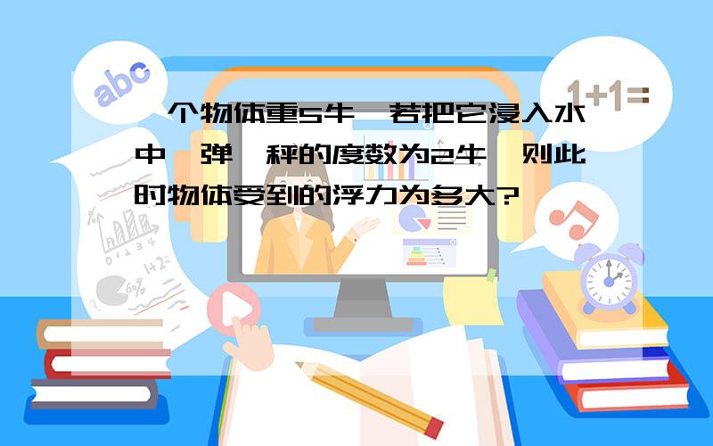 一个物体重5牛,若把它浸入水中,弹簧秤的度数为2牛,则此时物体受到的浮力为多大?