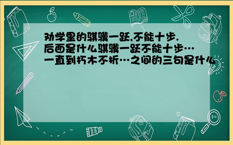 劝学里的骐骥一跃,不能十步.后面是什么骐骥一跃不能十步…一直到朽木不折…之间的三句是什么