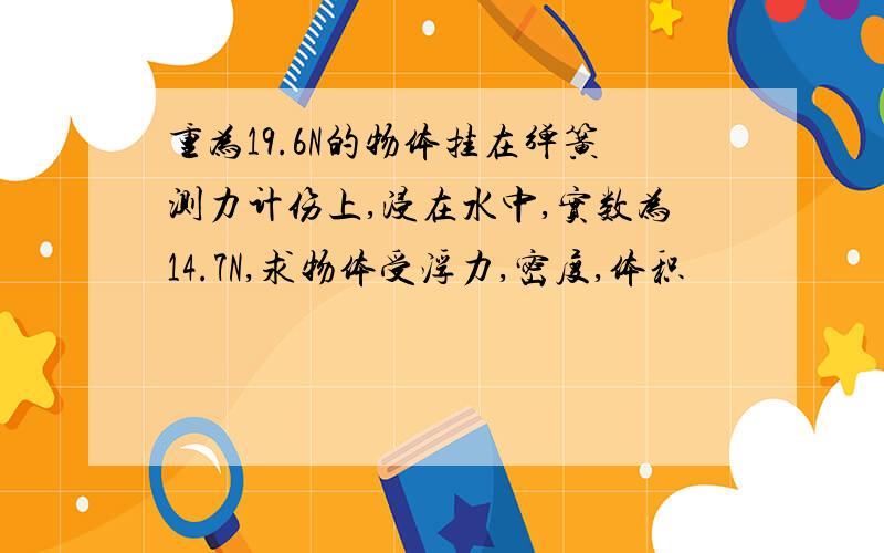 重为19.6N的物体挂在弹簧测力计伤上,浸在水中,实数为14.7N,求物体受浮力,密度,体积