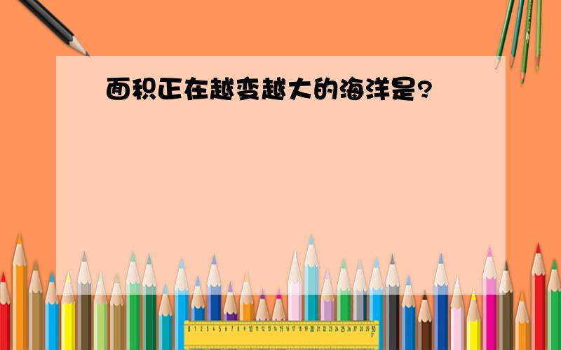 面积正在越变越大的海洋是?