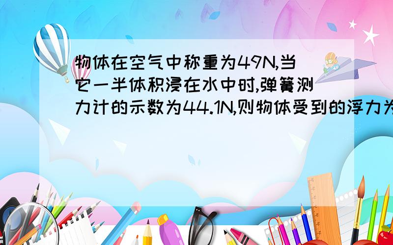 物体在空气中称重为49N,当它一半体积浸在水中时,弹簧测力计的示数为44.1N,则物体受到的浮力为多少N?该物体密度为多少kg/立方米?