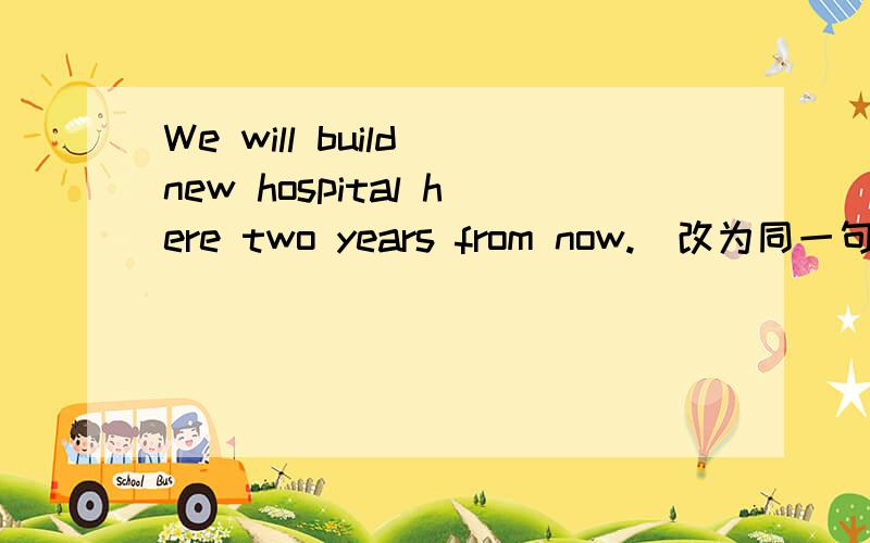 We will build new hospital here two years from now.（改为同一句） ＿＿＿＿ ＿＿＿＿ ＿＿＿＿We will build new hospital here two years from now.（改为同一句）＿＿＿＿ ＿＿＿＿ ＿＿＿＿ another new hospital here in