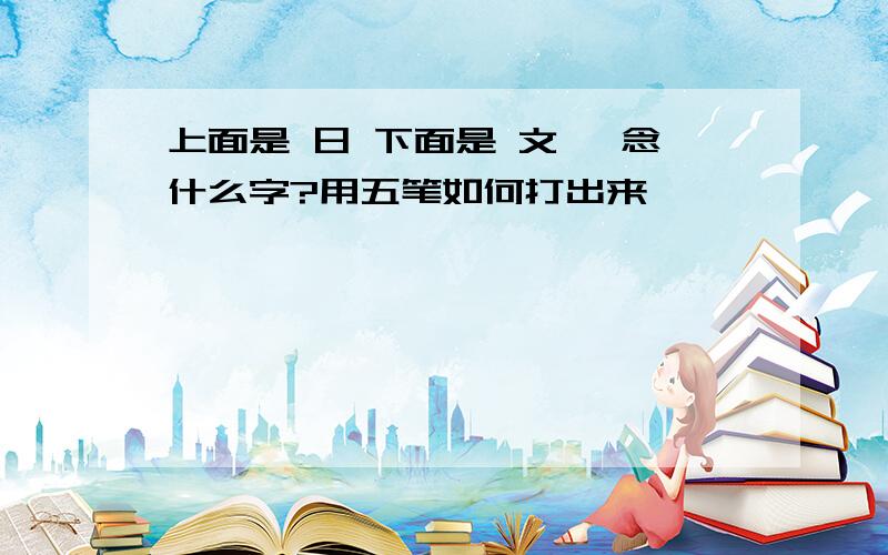 上面是 日 下面是 文 ,念什么字?用五笔如何打出来,