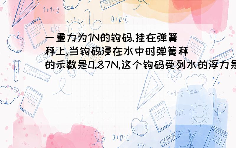 一重力为1N的钩码,挂在弹簧秤上,当钩码浸在水中时弹簧秤的示数是0.87N,这个钩码受列水的浮力是多少若钩码受到的浮力是0.1N时,弹簧秤的示数应该是_____N