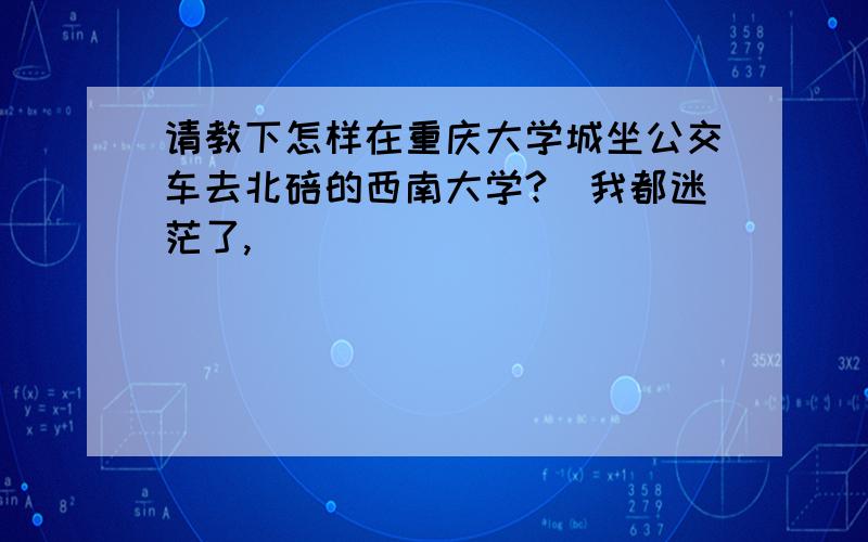 请教下怎样在重庆大学城坐公交车去北碚的西南大学?　我都迷茫了,