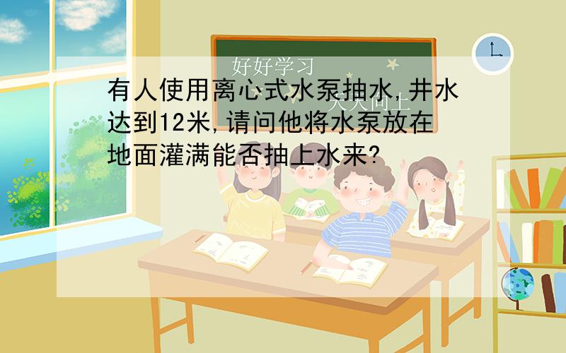 有人使用离心式水泵抽水,井水达到12米,请问他将水泵放在地面灌满能否抽上水来?