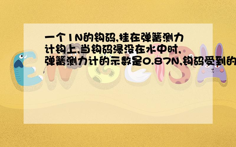 一个1N的钩码,挂在弹簧测力计钩上,当钩码浸没在水中时,弹簧测力计的示数是0.87N,钩码受到的浮力是?钩码的体积是?钩码的密度是?Thank You）