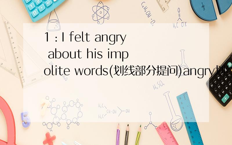 1：I felt angry about his impolite words(划线部分提问)angry划线2：Why don't you go with us?（同义句转换）—— —— go with us.3:I borrowed a book from Tom yesterday.(同上）Tom —— a book —— —— yesterday.4:Sandy was