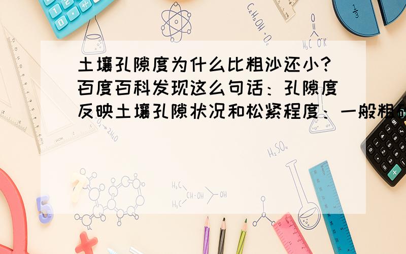 土壤孔隙度为什么比粗沙还小?百度百科发现这么句话：孔隙度反映土壤孔隙状况和松紧程度：一般粗砂土孔隙度约33—35%,大孔隙较多.粘质土孔隙度约为45—60%小孔隙多.壤土的孔隙度约有55—