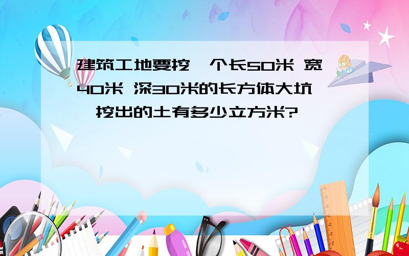 建筑工地要挖一个长50米 宽40米 深30米的长方体大坑,挖出的土有多少立方米?