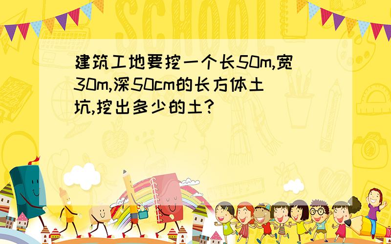 建筑工地要挖一个长50m,宽30m,深50cm的长方体土坑,挖出多少的土?