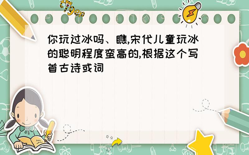 你玩过冰吗、瞧,宋代儿童玩冰的聪明程度蛮高的,根据这个写首古诗或词