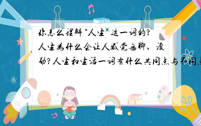 你怎么理解“人生”这一词的?人生为什么会让人感觉无聊、没劲?人生和生活一词有什么共同点与不同点呢?（答题要完整哦!）