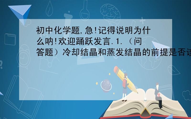 初中化学题,急!记得说明为什么呐!欢迎踊跃发言.1.（问答题）冷却结晶和蒸发结晶的前提是否该溶液必须是饱和溶液?2.（问答题）物质溶解时发生了两种变化,（1）溶质的分子或离子向水中