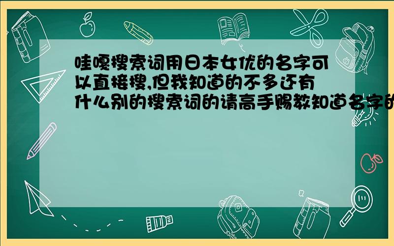 哇嘎搜索词用日本女优的名字可以直接搜,但我知道的不多还有什么别的搜索词的请高手赐教知道名字的把名字发一下,越多越好,