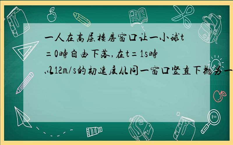 一人在高层楼房窗口让一小球t=0时自由下落,在t=1s时以12m/s的初速度从同一窗口竖直下抛另一小球,问,在哪一时刻两球位于同一高度?此位置离窗口多远?(g=10m/s^2)